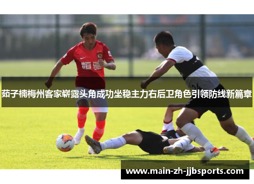 茹子楠梅州客家崭露头角成功坐稳主力右后卫角色引领防线新篇章 茹子楠梅州客家崭露头角成功坐稳主力右后卫角色引领防线新篇章